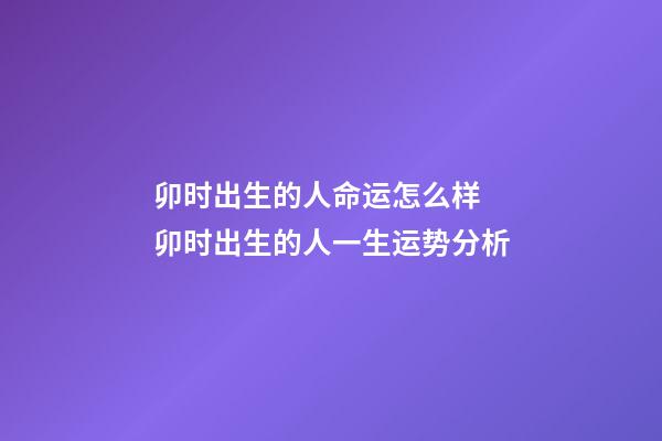 卯时出生的人命运怎么样 卯时出生的人一生运势分析